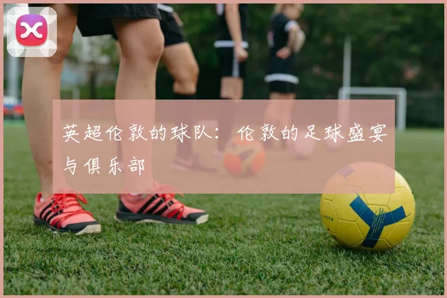 英超伦敦的球队：伦敦的足球盛宴与俱乐部